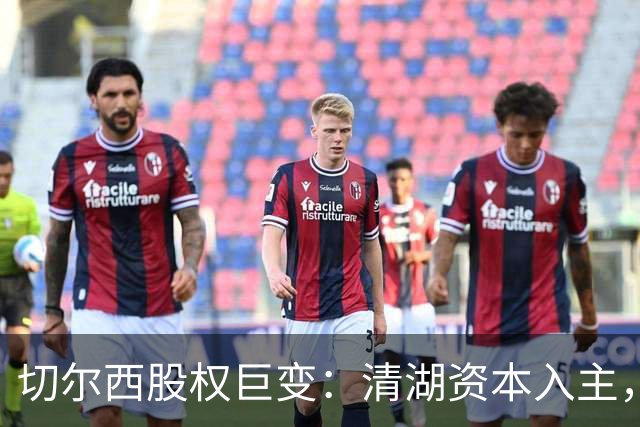 切尔西股权巨变：清湖资本入主，蓝军新纪元开启